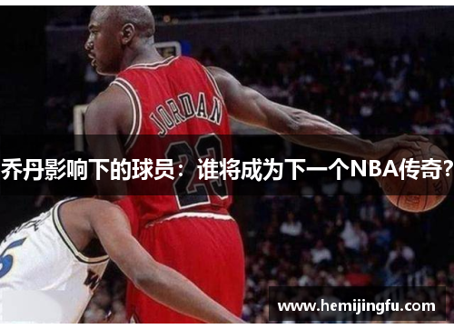 乔丹影响下的球员：谁将成为下一个NBA传奇？